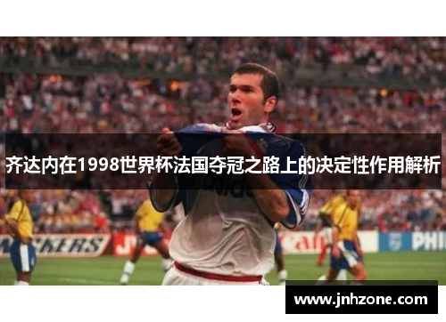 齐达内在1998世界杯法国夺冠之路上的决定性作用解析