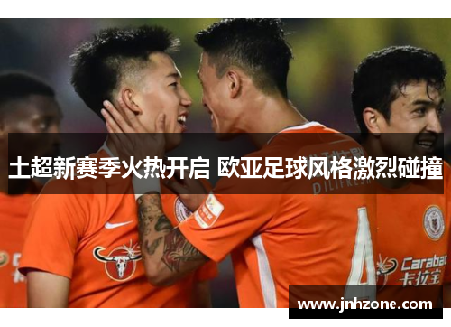 土超新赛季火热开启 欧亚足球风格激烈碰撞