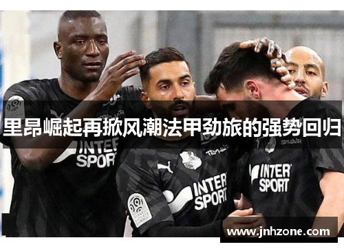里昂崛起再掀风潮法甲劲旅的强势回归
