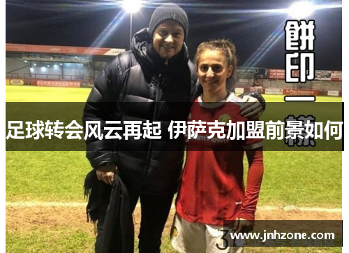足球转会风云再起 伊萨克加盟前景如何