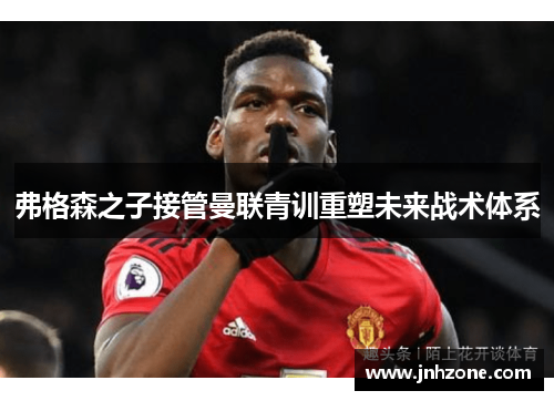 弗格森之子接管曼联青训重塑未来战术体系