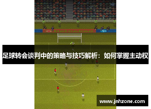 足球转会谈判中的策略与技巧解析：如何掌握主动权
