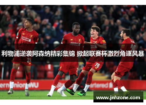 利物浦逆袭阿森纳精彩集锦 掀起联赛杯激烈角逐风暴